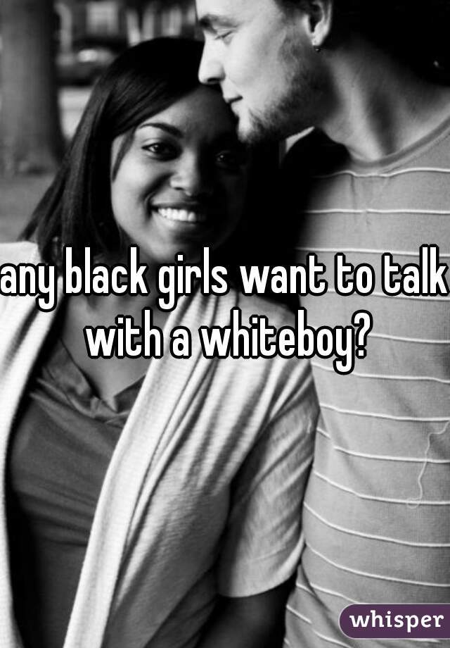 any black girls want to talk with a whiteboy?