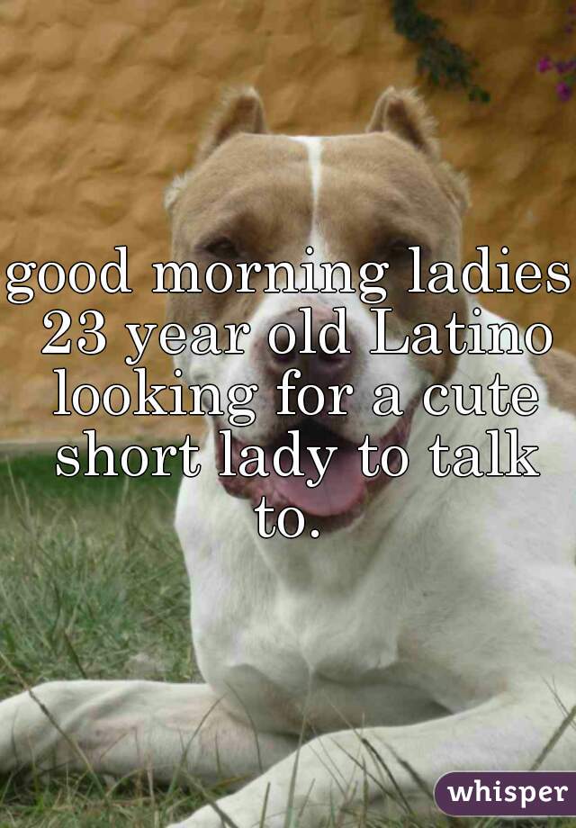good morning ladies 23 year old Latino looking for a cute short lady to talk to. 