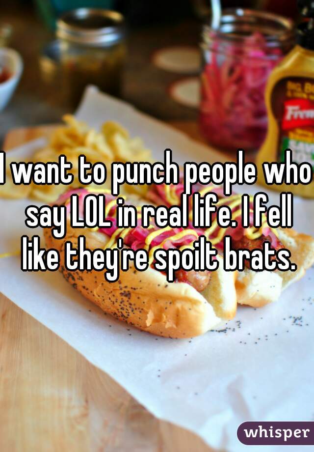 I want to punch people who say LOL in real life. I fell like they're spoilt brats.