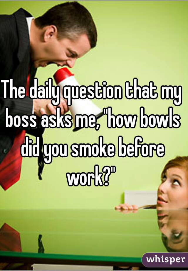 The daily question that my boss asks me, "how bowls did you smoke before work?" 