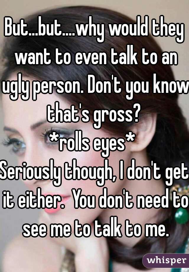 But...but....why would they want to even talk to an ugly person. Don't you know that's gross? 
*rolls eyes* 
Seriously though, I don't get it either.  You don't need to see me to talk to me.