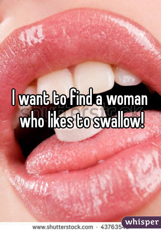 I want to find a woman who likes to swallow!