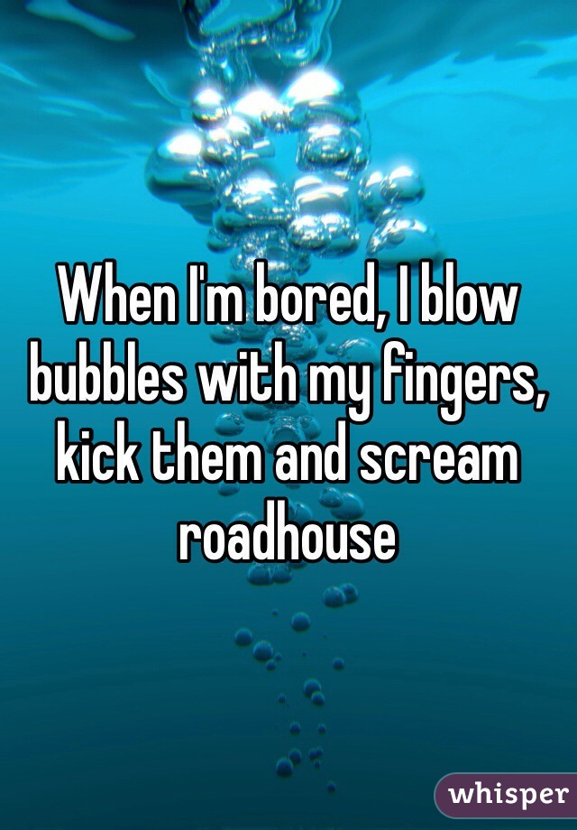 When I'm bored, I blow bubbles with my fingers, kick them and scream roadhouse