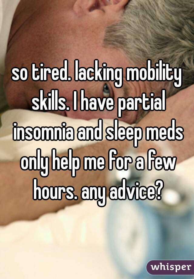 so tired. lacking mobility skills. I have partial insomnia and sleep meds only help me for a few hours. any advice?