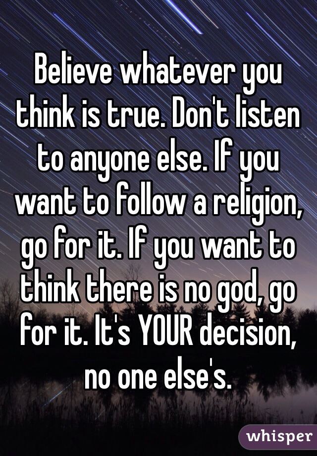 Believe whatever you think is true. Don't listen to anyone else. If you want to follow a religion, go for it. If you want to think there is no god, go for it. It's YOUR decision, no one else's. 