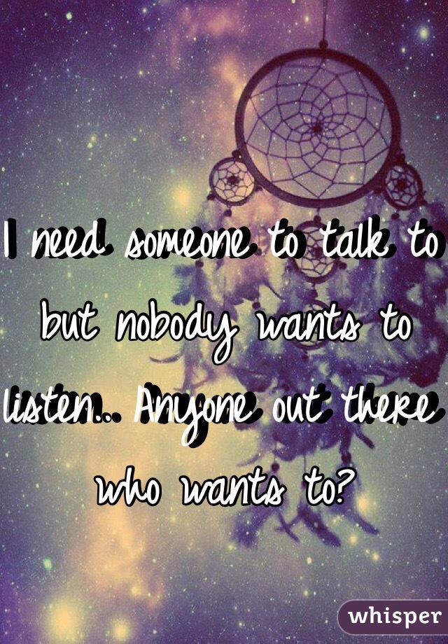 I need someone to talk to but nobody wants to listen.. Anyone out there who wants to? 