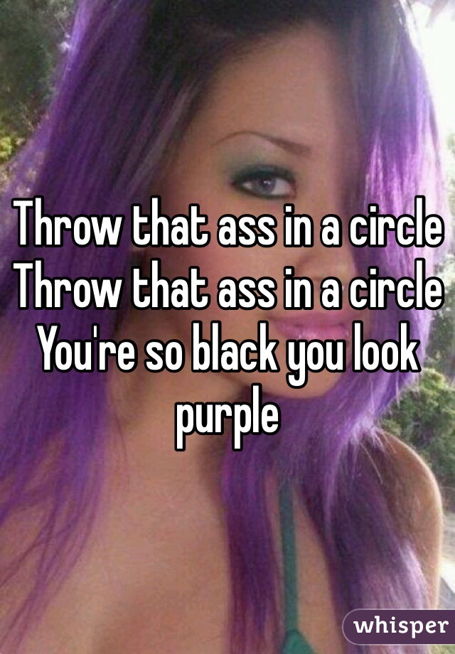 Throw that ass in a circle Throw that ass in a circle 
You're so black you look purple