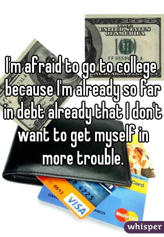 I'm afraid to go to college because I'm already so far in debt already that I don't want to get myself in more trouble.