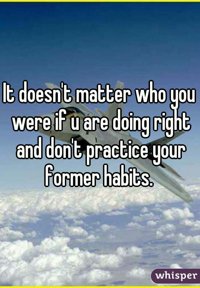 It doesn't matter who you were if u are doing right and don't practice your former habits. 