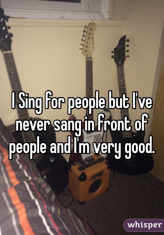 I Sing for people but I've never sang in front of people and I'm very good.