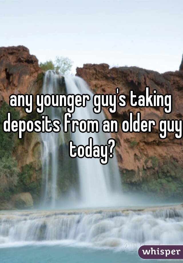any younger guy's taking deposits from an older guy today?