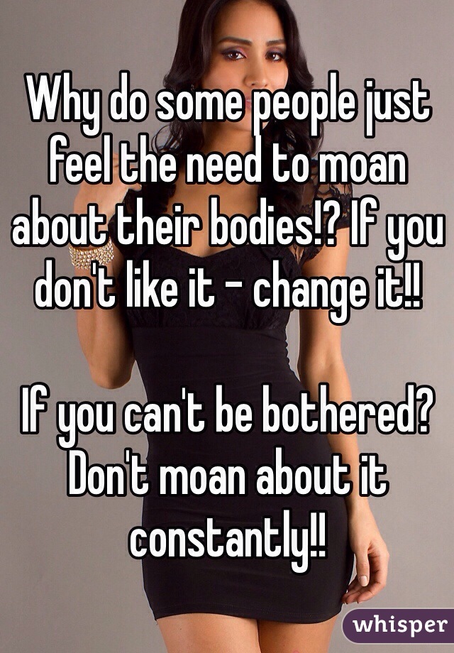 Why do some people just feel the need to moan about their bodies!? If you don't like it - change it!! 

If you can't be bothered? Don't moan about it constantly!!