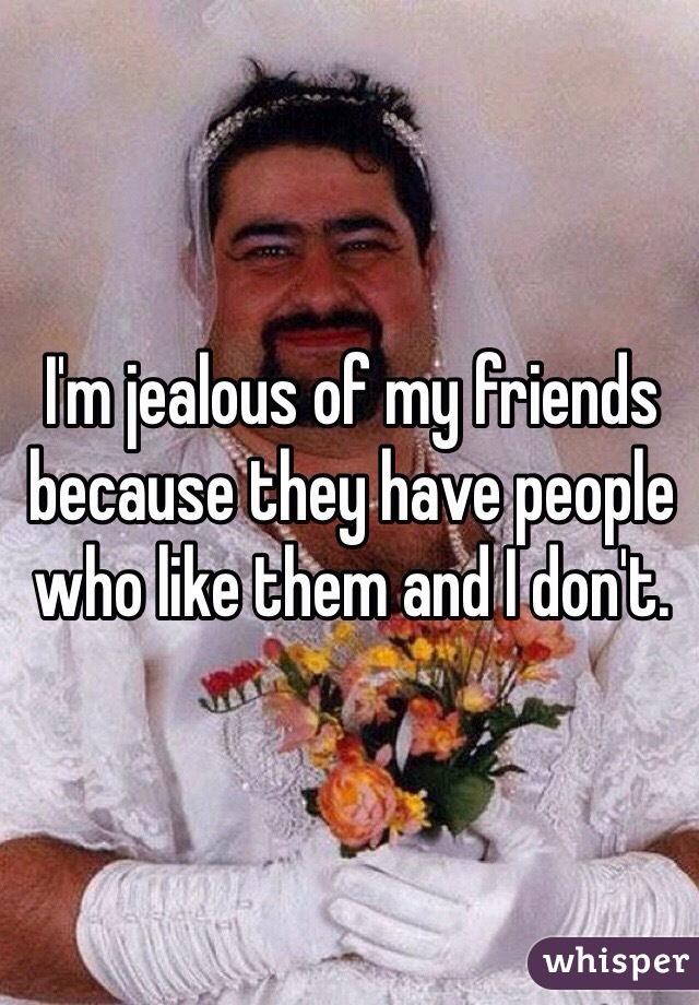 I'm jealous of my friends because they have people who like them and I don't. 