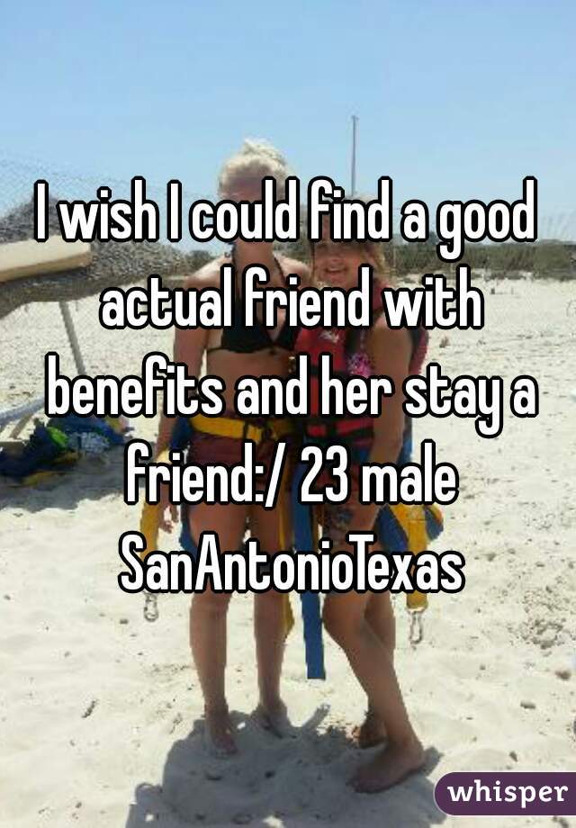 I wish I could find a good actual friend with benefits and her stay a friend:/ 23 male SanAntonioTexas