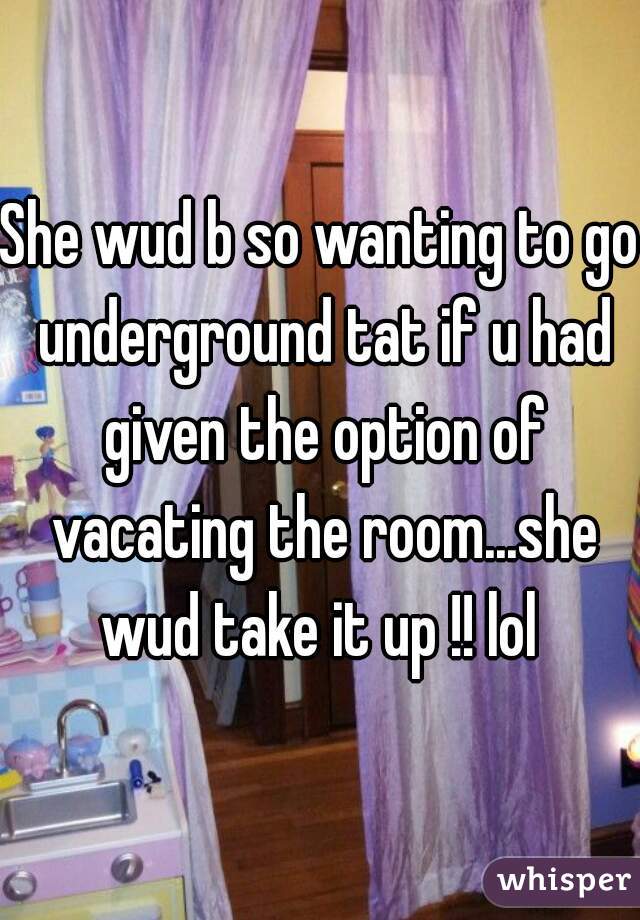 She wud b so wanting to go underground tat if u had given the option of vacating the room...she wud take it up !! lol 
