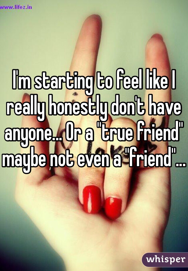 I'm starting to feel like I really honestly don't have anyone... Or a "true friend" maybe not even a "friend"...