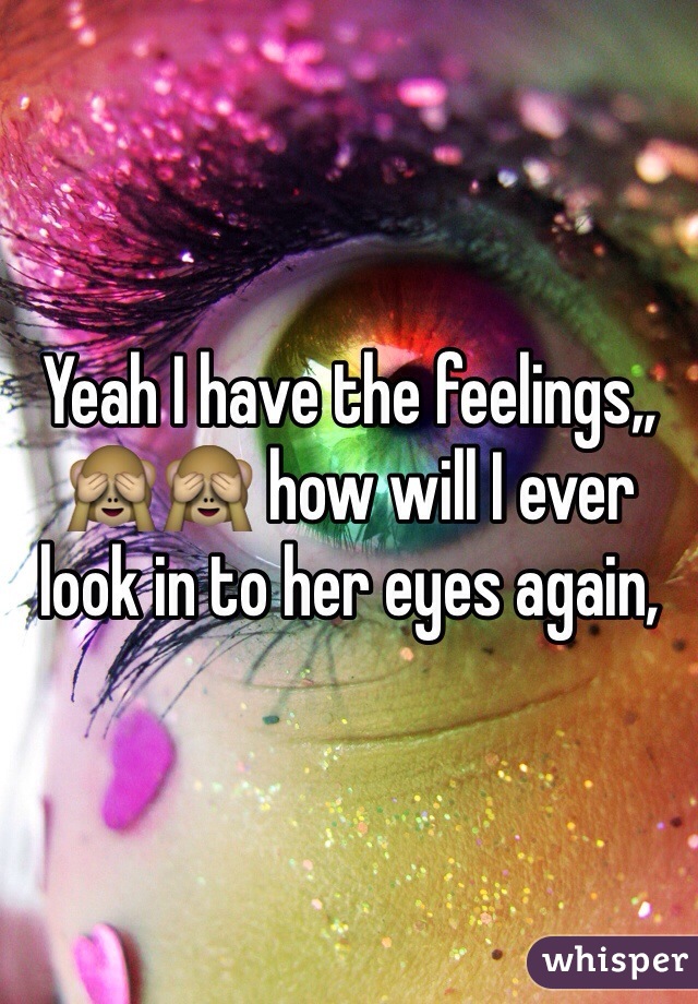 Yeah I have the feelings,, 🙈🙈 how will I ever look in to her eyes again, 