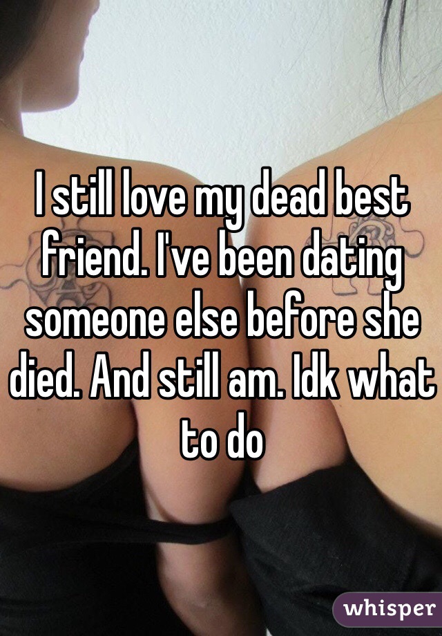 I still love my dead best friend. I've been dating someone else before she died. And still am. Idk what to do 