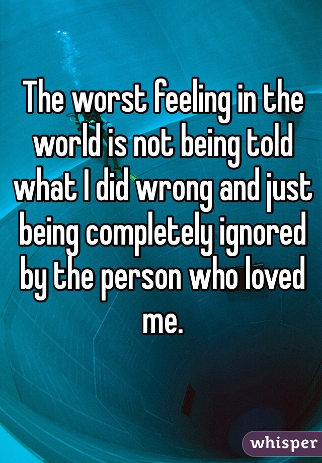 The worst feeling in the world is not being told what I did wrong and just being completely ignored by the person who loved me.