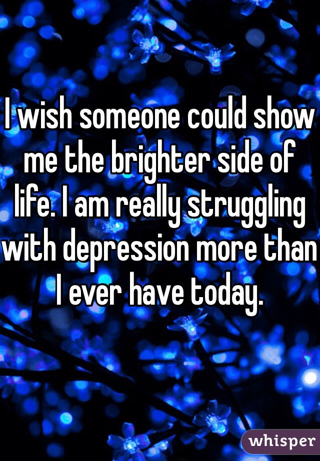 I wish someone could show me the brighter side of life. I am really struggling with depression more than I ever have today. 