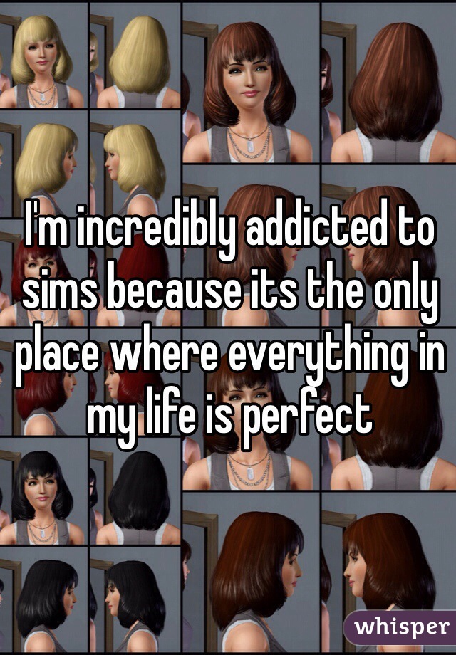 I'm incredibly addicted to sims because its the only place where everything in my life is perfect 