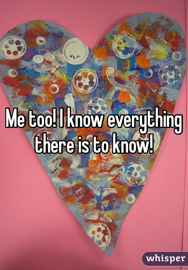 Me too! I know everything there is to know!