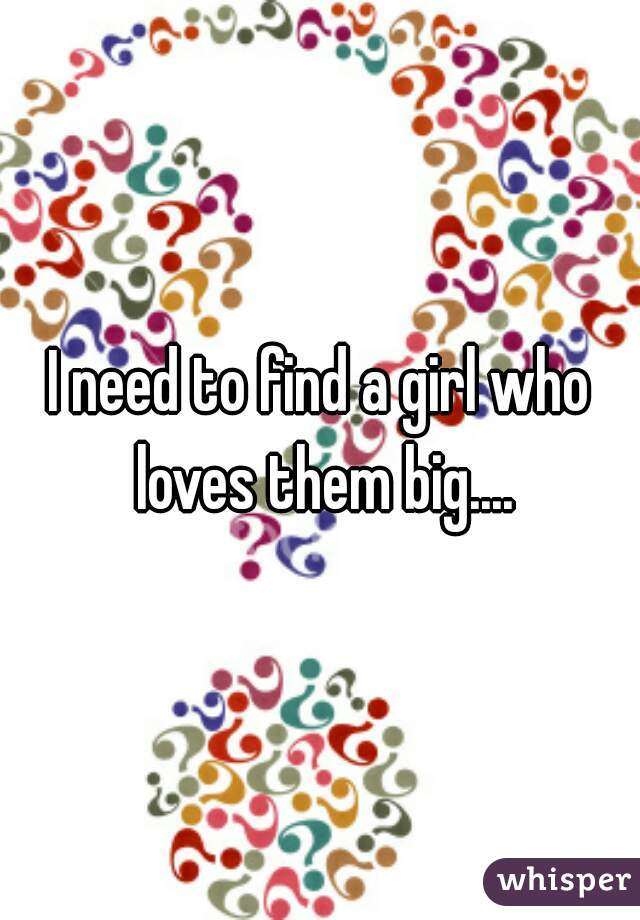 I need to find a girl who loves them big....