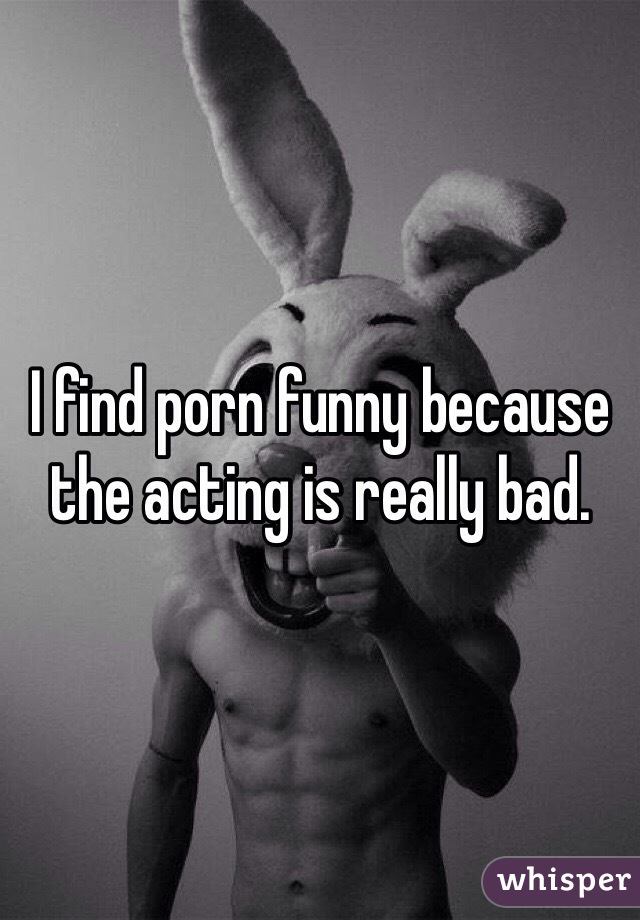 I find porn funny because the acting is really bad. 