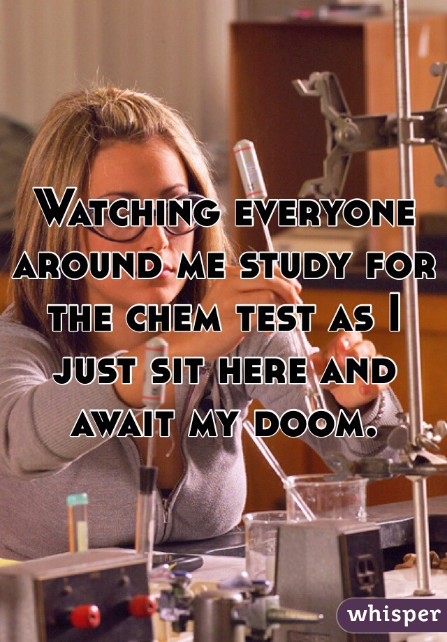 Watching everyone around me study for the chem test as I just sit here and await my doom.