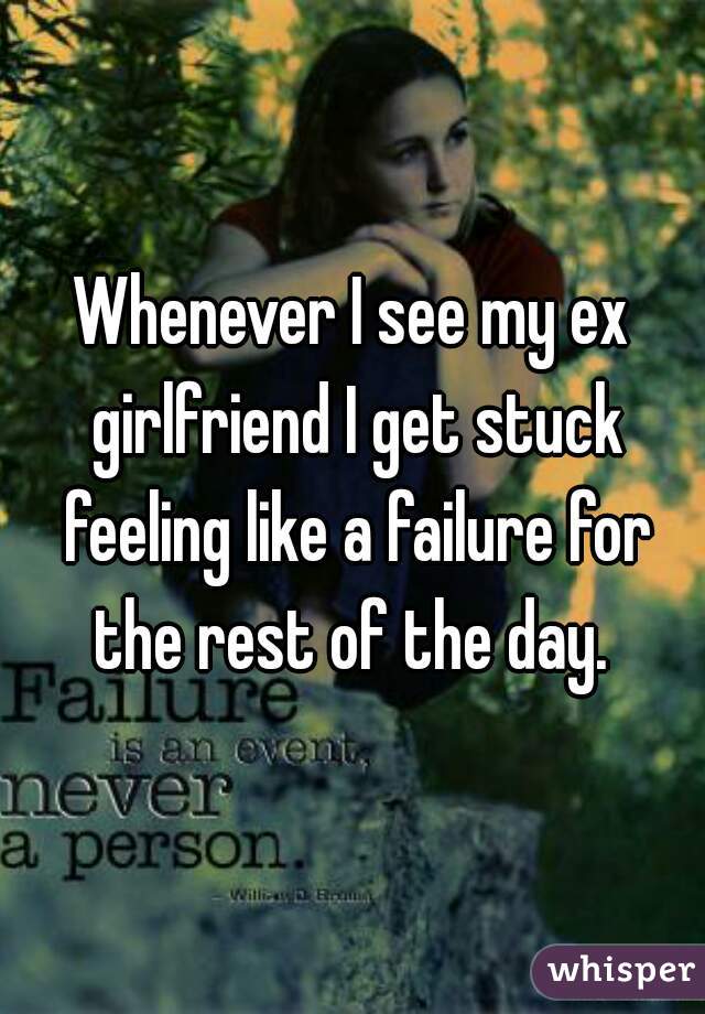 Whenever I see my ex girlfriend I get stuck feeling like a failure for the rest of the day. 