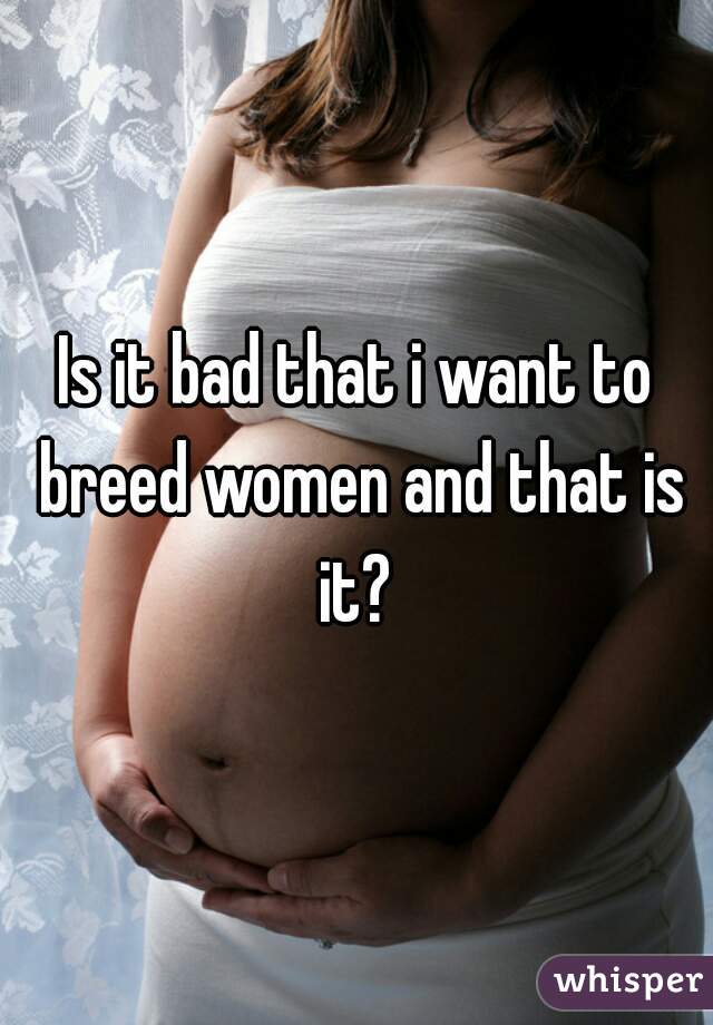 Is it bad that i want to breed women and that is it? 