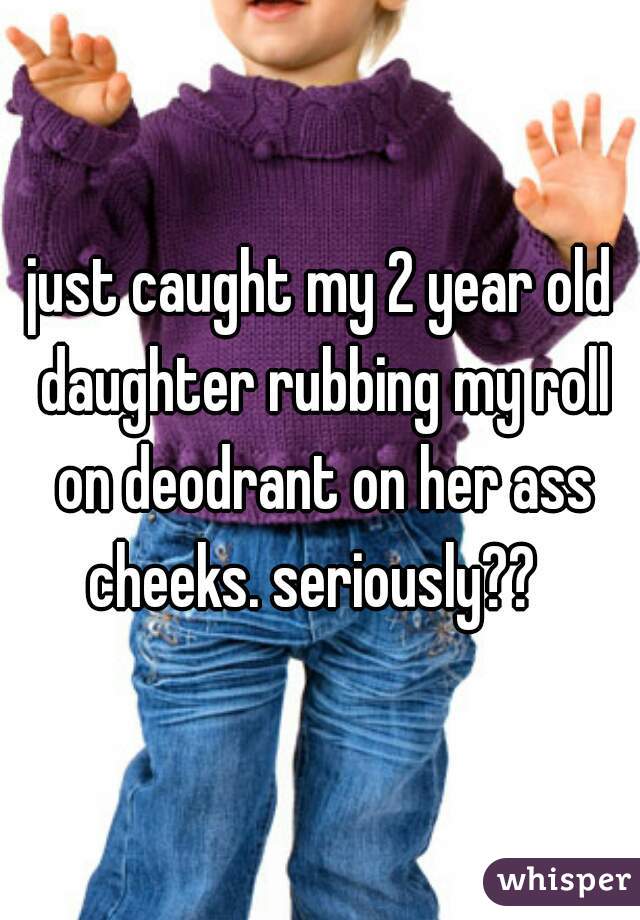 just caught my 2 year old daughter rubbing my roll on deodrant on her ass cheeks. seriously??  