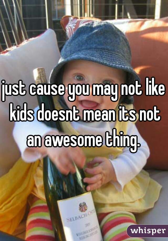 just cause you may not like kids doesnt mean its not an awesome thing. 