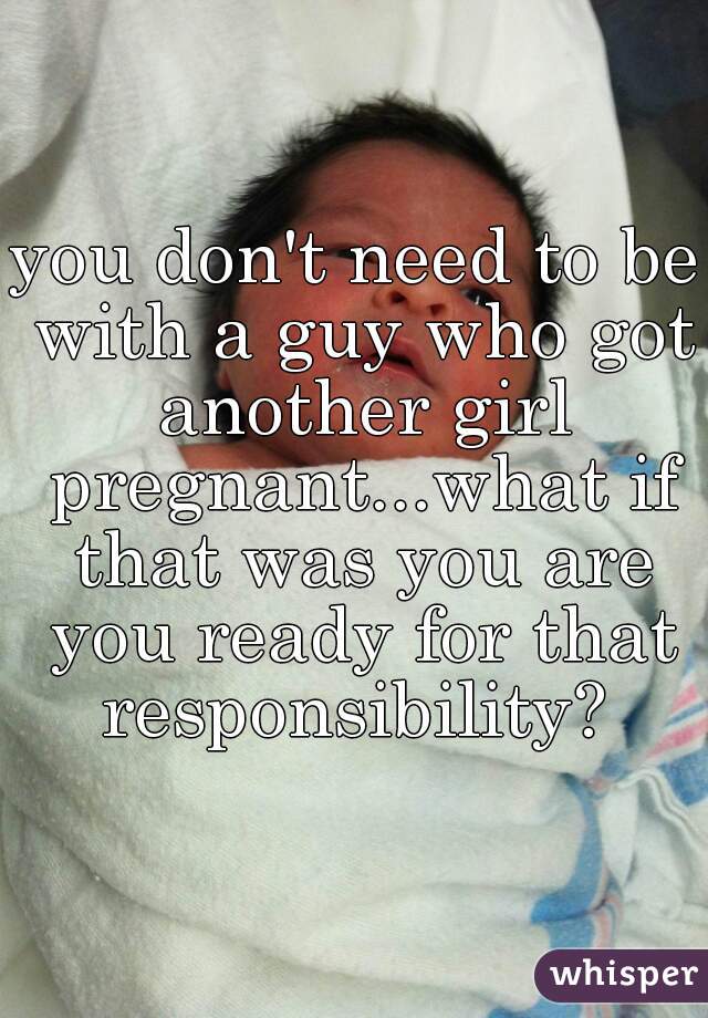 you don't need to be with a guy who got another girl pregnant...what if that was you are you ready for that responsibility? 