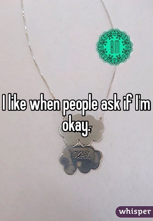 I like when people ask if I'm okay. 
