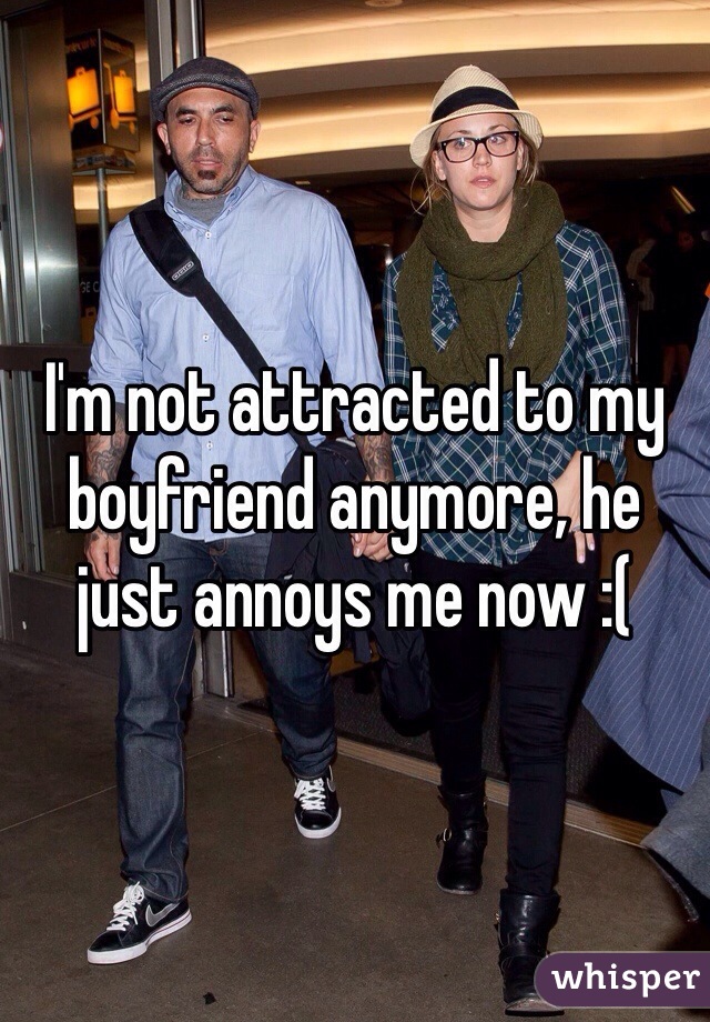 I'm not attracted to my boyfriend anymore, he just annoys me now :(