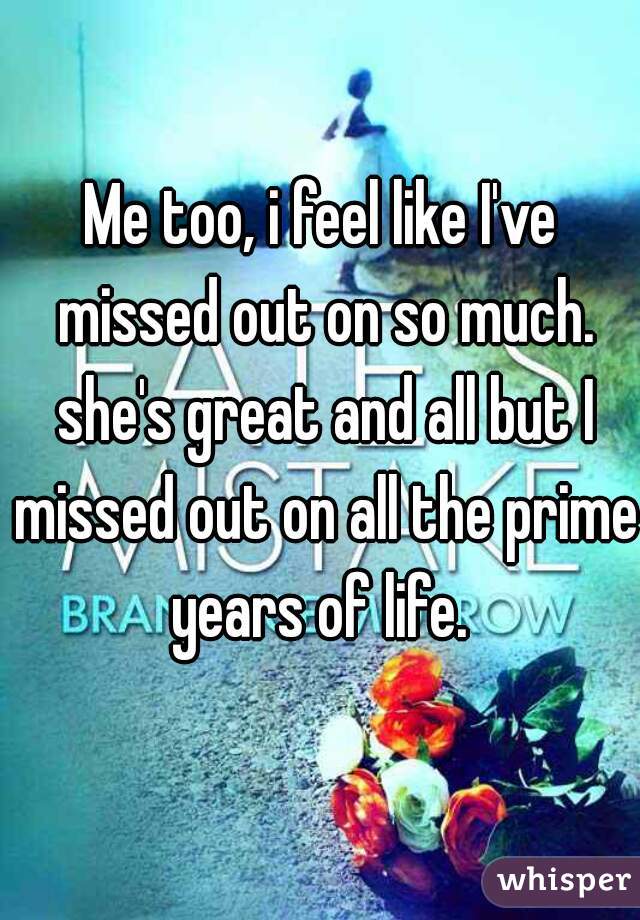 Me too, i feel like I've missed out on so much. she's great and all but I missed out on all the prime years of life. 