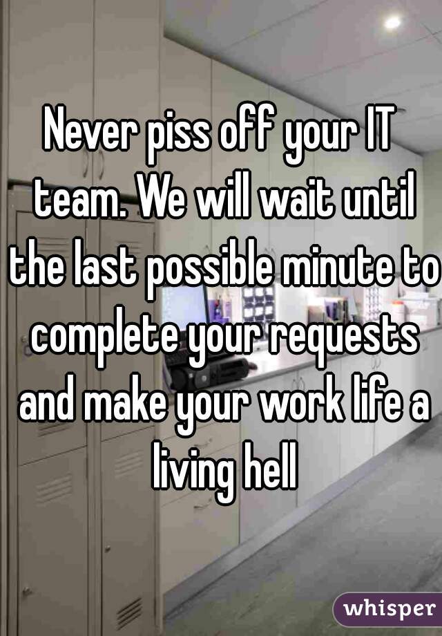 Never piss off your IT team. We will wait until the last possible minute to complete your requests and make your work life a living hell