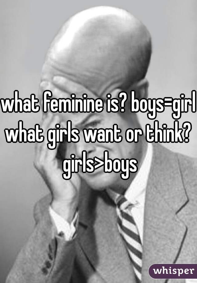 what feminine is? boys=girls
what girls want or think? girls>boys