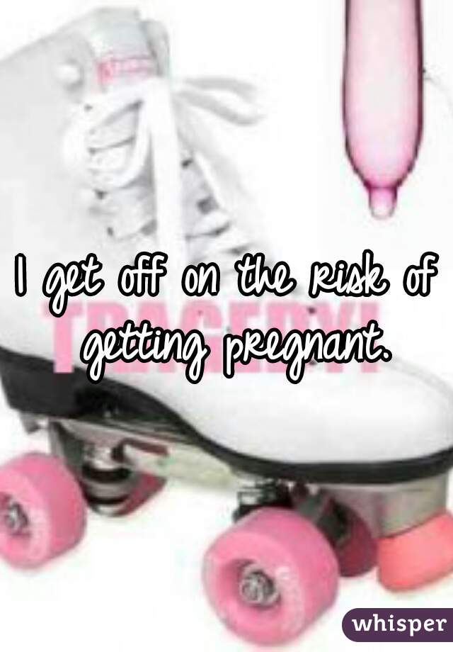 I get off on the risk of getting pregnant.