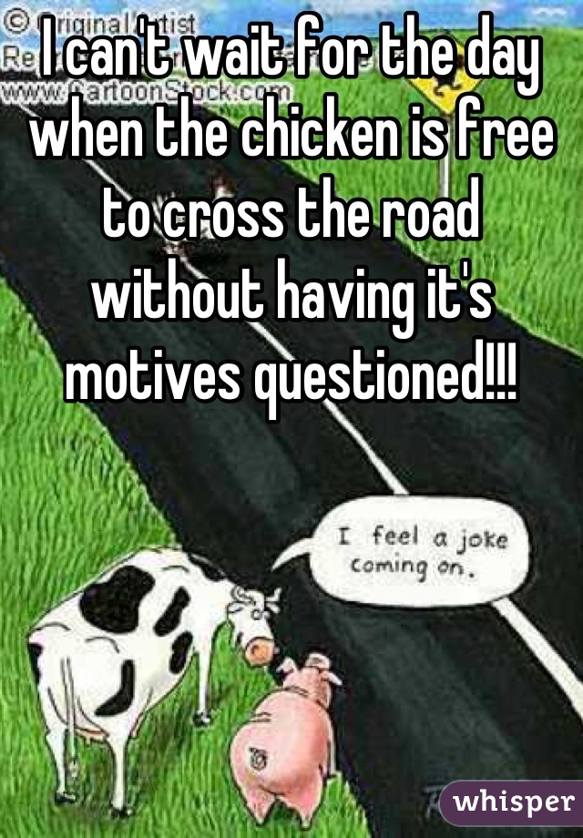 I can't wait for the day when the chicken is free to cross the road without having it's motives questioned!!!