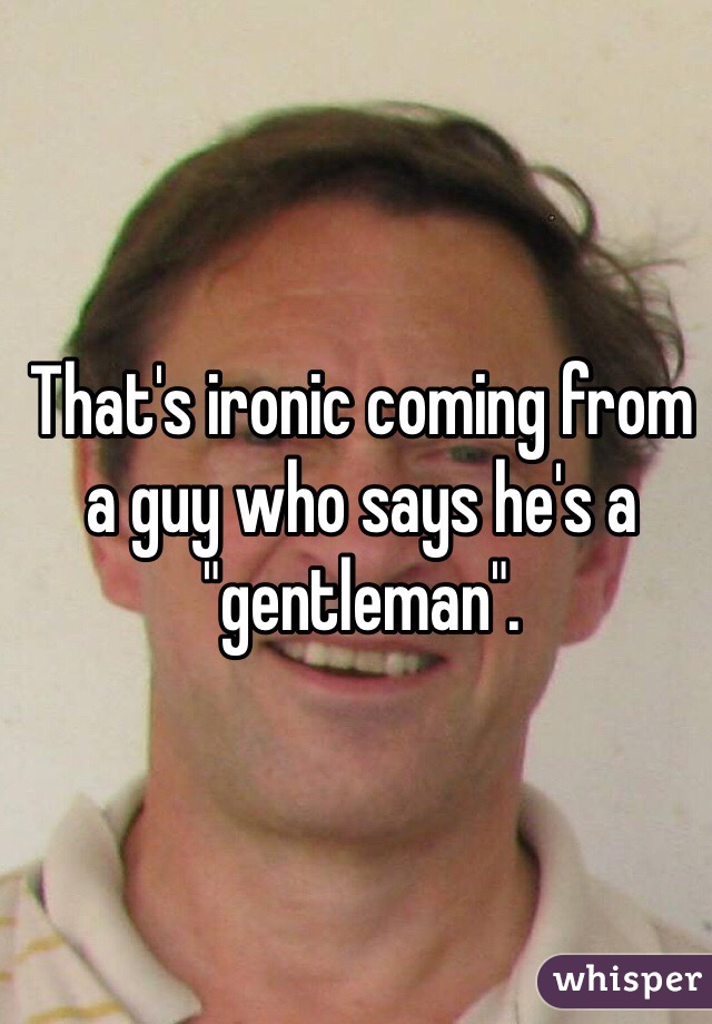 That's ironic coming from a guy who says he's a "gentleman". 