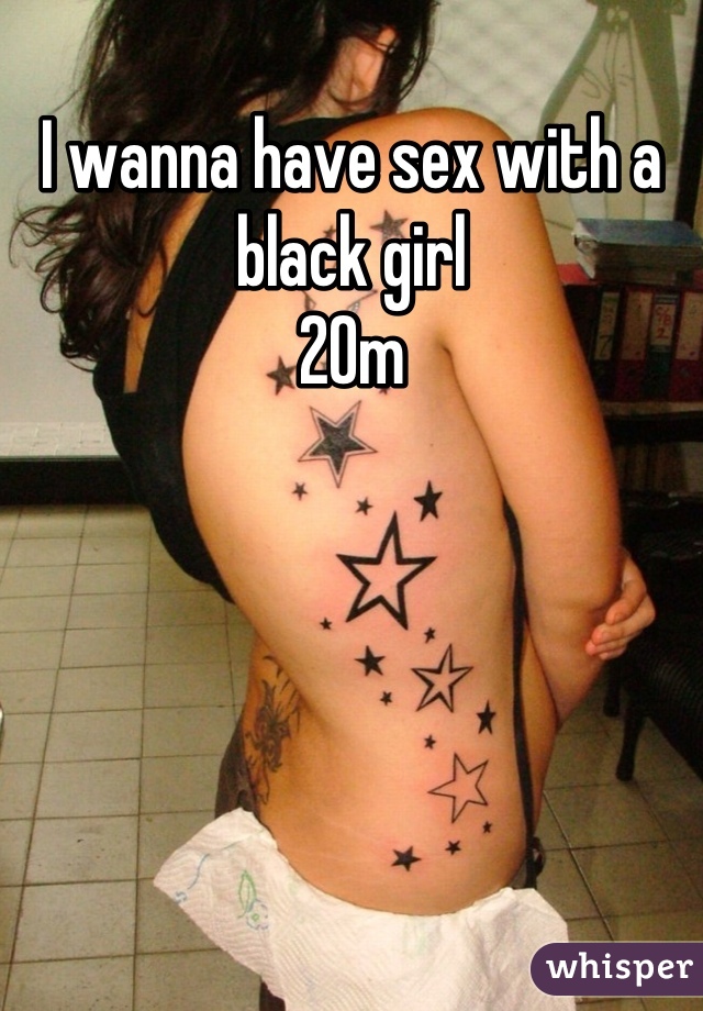 I wanna have sex with a black girl
20m