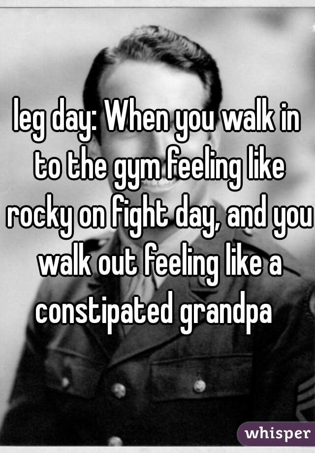 leg day: When you walk in to the gym feeling like rocky on fight day, and you walk out feeling like a constipated grandpa  
