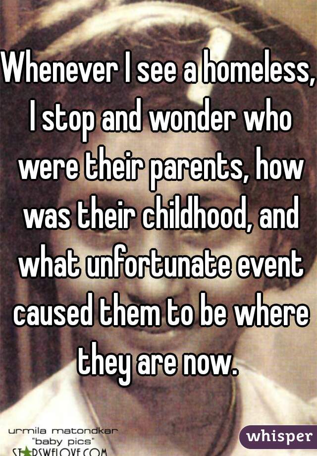 Whenever I see a homeless, I stop and wonder who were their parents, how was their childhood, and what unfortunate event caused them to be where they are now. 