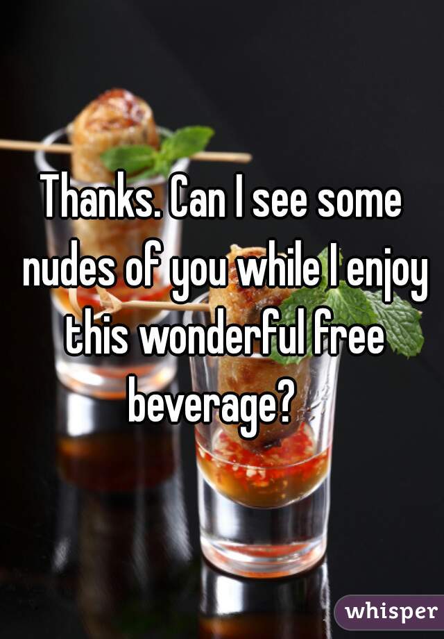 Thanks. Can I see some nudes of you while I enjoy this wonderful free beverage?   