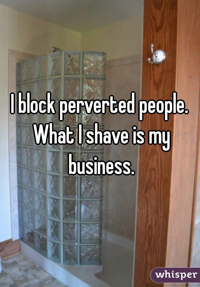 I block perverted people. What I shave is my business.