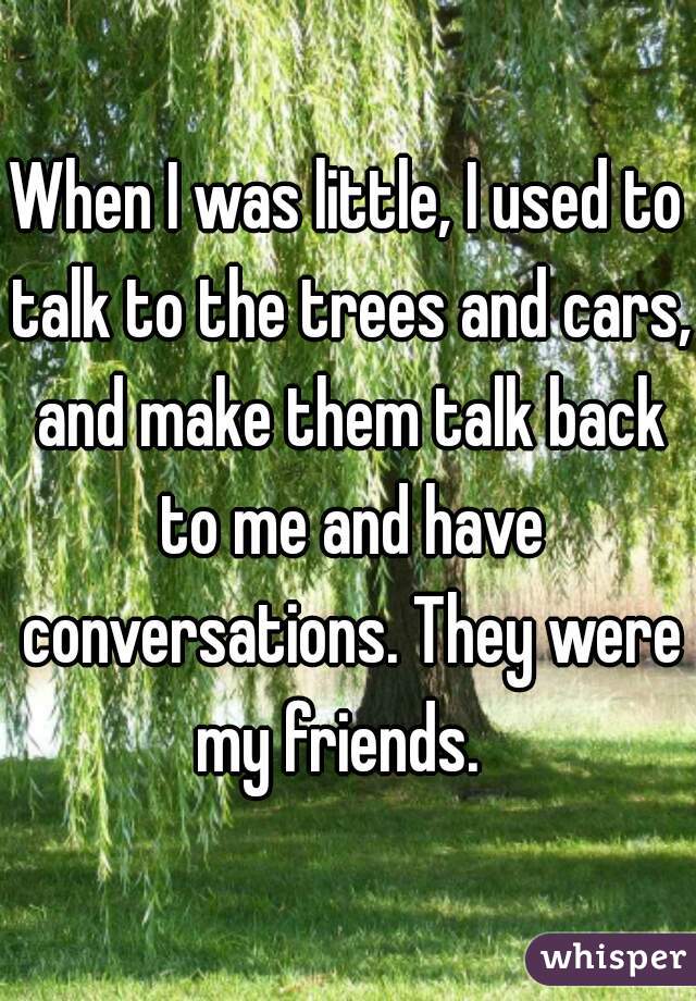 When I was little, I used to talk to the trees and cars, and make them talk back to me and have conversations. They were my friends.  