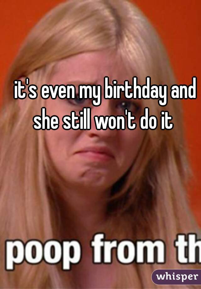 it's even my birthday and she still won't do it  