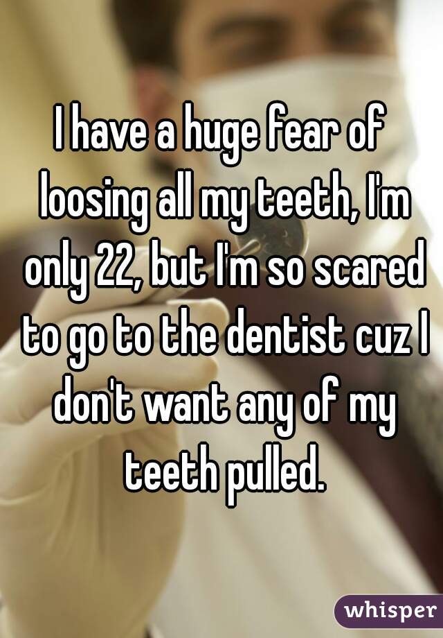 I have a huge fear of loosing all my teeth, I'm only 22, but I'm so scared to go to the dentist cuz I don't want any of my teeth pulled.